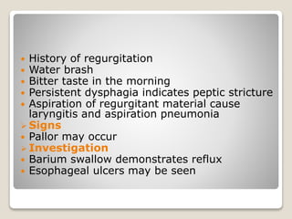  History of regurgitation
 Water brash
 Bitter taste in the morning
 Persistent dysphagia indicates peptic stricture
 Aspiration of regurgitant material cause
laryngitis and aspiration pneumonia
 Signs
 Pallor may occur
 Investigation
 Barium swallow demonstrates reflux
 Esophageal ulcers may be seen
 