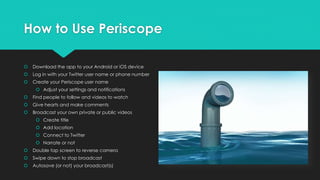 How to Use Periscope
 Download the app to your Android or iOS device
 Log in with your Twitter user name or phone number
 Create your Periscope user name
 Adjust your settings and notifications
 Find people to follow and videos to watch
 Give hearts and make comments
 Broadcast your own private or public videos
 Create title
 Add location
 Connect to Twitter
 Narrate or not
 Double tap screen to reverse camera
 Swipe down to stop broadcast
 Autosave (or not) your broadcast(s)
 