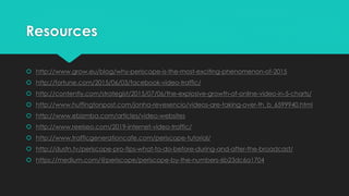 Resources
 http://www.grow.eu/blog/why-periscope-is-the-most-exciting-phenomenon-of-2015
 http://fortune.com/2015/06/03/facebook-video-traffic/
 http://contently.com/strategist/2015/07/06/the-explosive-growth-of-online-video-in-5-charts/
 http://www.huffingtonpost.com/jonha-revesencio/videos-are-taking-over-th_b_6599940.html
 http://www.ebizmba.com/articles/video-websites
 http://www.reelseo.com/2019-internet-video-traffic/
 http://www.trafficgenerationcafe.com/periscope-tutorial/
 http://dustn.tv/periscope-pro-tips-what-to-do-before-during-and-after-the-broadcast/
 https://medium.com/@periscope/periscope-by-the-numbers-6b23dc6a1704
 
