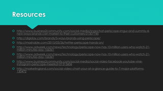 Resources
 http://www.business2community.com/social-media/snapchat-periscope-imgur-and-yummly-4-
new-ways-brands-can-market-to-their-customers-01307745
 http://digiday.com/brands/5-ways-brands-using-periscope/
 http://mashable.com/2015/03/26/twitter-periscope-hands-on/
 http://www.adweek.com/news/technology/periscope-now-has-10-million-users-who-watch-21-
million-minutes-day-166361
 http://www.adweek.com/news/technology/periscope-now-has-10-million-users-who-watch-21-
million-minutes-day-166361
 http://www.business2community.com/social-media/social-video-facebook-youtube-vine-
instagram-periscope-meerkat-01313606
 http://marketingland.com/social-video-chart-your-at-a-glance-guide-to-7-major-platforms-
130472
 