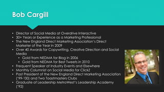 Bob Cargill
• Director of Social Media at Overdrive Interactive
• 30+ Years or Experience as a Marketing Professional
• The New England Direct Marketing Association’s Direct
Marketer of the Year in 2009
• Over 40 Awards for Copywriting, Creative Direction and Social
Media
• Gold from NEDMA for Blog in 2006
• Gold from NEDMA for Best Tweets in 2010
• Frequent Speaker at Industry Events and Elsewhere
• Monthly Columnist on Social Media for ClickZ
• Past President of the New England Direct Marketing Association
(‘99-’00) and Two Toastmasters Clubs
• Graduate of Leadership MetroWest’s Leadership Academy
(‘92)
 