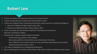 Robert Lee
 Owner and Executive Producer of Sha La La La Productions
 Award winning Director for Best Short Featured film in 2015
 2 time New England Direct Marketing Association award winner for Creative Excellence
 Silver from NEDMA for Best Online Video 2015
 Bronze from NEDMA for Best Online Video in 2014
 Shop Local series (for the Newton Needham Chamber of Commerce)
featured in the Boston Globe
 Worked with a diverse range of talent including:
Award winning musician, Chris Trapper
Renowned political commentator and activist Noam Chomsky
Host of BIANCA and current owner of Lucky Gal Productions Bianca de la Garza
Radio broadcaster Candy O’Terry
 15+ Years or Experience as a Marketing Professional
 BA in marketing from University of Rochester/ MBA with University of Massachusetts Lowell
 