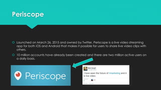Periscope
 Launched on March 26, 2015 and owned by Twitter, Periscope is a live video streaming
app for both iOS and Android that makes it possible for users to share live video clips with
others.
 10 million accounts have already been created and there are two million active users on
a daily basis.
 