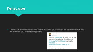Periscope
 If Periscope is connected to your Twitter account, your followers will be able to click on a
link to watch your live streaming video.
 