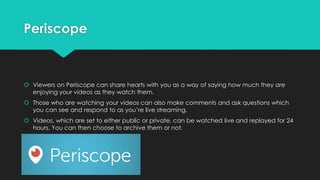 Periscope
 Viewers on Periscope can share hearts with you as a way of saying how much they are
enjoying your videos as they watch them.
 Those who are watching your videos can also make comments and ask questions which
you can see and respond to as you’re live streaming.
 Videos, which are set to either public or private, can be watched live and replayed for 24
hours. You can then choose to archive them or not.
 