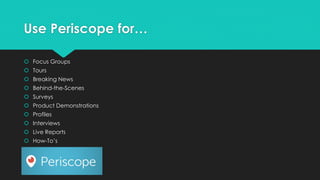 Use Periscope for…
 Focus Groups
 Tours
 Breaking News
 Behind-the-Scenes
 Surveys
 Product Demonstrations
 Profiles
 Interviews
 Live Reports
 How-To’s
 