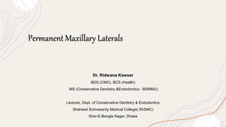 Permanent Maxillary Laterals
Dr. Ridwana Kawsar
BDS (CMC), BCS (Health)
MS (Conservative Dentistry &Endodontics - BSMMU)
Lecturer, Dept. of Conservative Dentistry & Endodontics
Shaheed Suhrawardy Medical College( ShSMC)
Sher-E-Bangla Nagar, Dhaka
 