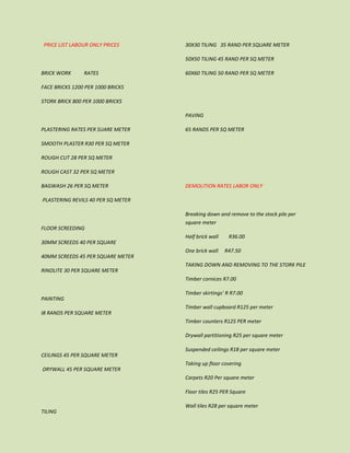 PRICE LIST LABOUR ONLY PRICES
BRICK WORK RATES
FACE BRICKS 1200 PER 1000 BRICKS
STORK BRICK 800 PER 1000 BRICKS
PLASTERING RATES PER SUARE METER
SMOOTH PLASTER R30 PER SQ METER
ROUGH CUT 28 PER SQ METER
ROUGH CAST 32 PER SQ METER
BAGWASH 26 PER SQ METER
PLASTERING REVILS 40 PER SQ METER
FLOOR SCREEDING
30MM SCREEDS 40 PER SQUARE
40MM SCREEDS 45 PER SQUARE METER
RINOLITE 30 PER SQUARE METER
PAINTING
I8 RANDS PER SQUARE METER
CEILINGS 45 PER SQUARE METER
DRYWALL 45 PER SQUARE METER
TILING
30X30 TILING 35 RAND PER SQUARE METER
50X50 TILING 45 RAND PER SQ METER
60X60 TILING 50 RAND PER SQ METER
PAVING
65 RANDS PER SQ METER
DEMOLITION RATES LABOR ONLY
Breaking down and remove to the stock pile per
square meter
Half brick wall R36.00
One brick wall R47.50
TAKING DOWN AND REMOVING TO THE STORK PILE
Timber cornices R7.00
Timber skirtings’ R R7.00
Timber wall cupboard R125 per meter
Timber counters R125 PER meter
Drywall partitioning R25 per square meter
Suspended ceilings R18 per square meter
Taking up floor covering
Carpets R20 Per square meter
Floor tiles R25 PER Square
Wall tiles R28 per square meter
 