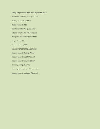 Taking out galvanised sheet in the drywall R30 PER S
HAKING UP SCREEDS, plaster from walls.
Hacking up screeds m2 51.31
Plaster from walls R25
Granite stone R55 Per square meter
Asbestos cover or slab R46 per square
Door frame and window frames R125
Burglar door R125
Sink and its piping R120
BREAKING OF CONCRETE LABOR ONLY
Breaking concrete footings 750m3
Breaking concrete slab 450 per m3
Breaking concrete columns 650m3
Removing paving 35 per m2
Removing steel stair case 255 per meter
Breaking concrete stair case 730 per m3
 