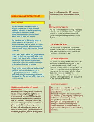 UPPER LEVEL CONSTRUCTION PTY LTD
INTRODUCTION
Has built an excellent reputation in
dealing delivering construction and
building solutions as well as providing
employment to the previously
disadvantaged groups of individuals
which most of them are women.
Our track record in delivering projects
successfully to clients whether in
government and private sector has made
us, company of choice, when considering
large or small projects within our field of
expertise.
Upper level construction and management
experts in their relevant fields where they
execute their duties with enthusiasm and
passion for their domain speciality to
ensure that client received a high quality
projects based on best practices.
Construction projects involve delivering of
building projects within the sectors.
Projects management are regularly
undertaken by the management to ensure
the clients get the services which they have
come to expect.
BBBEE broad Based Black Economic
Empowerment.
The entity consistently strives to improve
its BEE ratings. Emphasis is placed on
procurement from small BEE companies
where possible. The company also assist
new BEE business through it enterprise
development program where assistance is
given to suitable start up companies.
We have a level one bee rating and we
underwrite the South African initiative to
establish pragmatic growth strategy that
aims to realise countries full economic
potential through targeting inequality.
EMPLOYMENT EQUITY
We are committed to monitoring balanced
work force that reflects the demographic
realities of South Africa and in line with
government guidelines prescribed in the
regard.
THE SHARE HOLDERS
The entity was incorporated by its share
holders who have been working together
from 2005 to develop opportunities in the
construction industry market.
The board composition
The board has delegated the powers to the
executive chairman with regards to the
judiciary responsibility on one hand
operational, and strategic efficiency on the
other hand.whilist simunteonouslly, retaining
control over the company with the clear
distinction between respective
responsibilities at the board level and
together with responsibilities are delegated
to the executive chairman
Corporate Governance
The entity is committed to the principals
of transparency, integrity and
accountability.
The entity recognise the need to conduct
the business of the company with integrity
and in accordance with generally
accepted corporate practice
Therefore the entity subscribes to the
principals of honesty and objective
commitment with its stake holders and
highest standard of ethics in its conduct of
business.
 