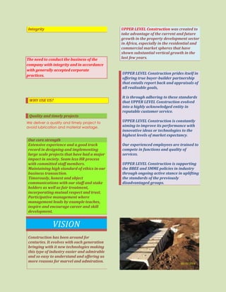 Integrity
The need to conduct the business of the
company with integrity and in accordance
with generally accepted corporate
practices.
WHY USE US?
Quality and timely projects
We deliver a quality and timely project to
avoid lubrication and material wastage.
Our core strength
Extensive experience and a good track
record in designing and implementing
large scale projects that have had a major
impact in society. Seam less HR process
with committed staff members.
Maintaining high standard of ethics in our
business transaction.
Timorously, honest and object
communications with our staff and stake
holders as well as fair treatment,
incorporating mutual respect and trust.
Participative management where
management leads by example teaches,
inspire and encourage career and skill
development.
VISION
Construction has been around for
centuries. It evolves with each generation
bringing with it new technologies making
this type of industry easier and admirable
and so easy to understand and offering us
more reasons for marvel and admiration.
UPPER LEVEL Construction was created to
take advantage of the current and future
growth in the property development sector
in Africa, especially in the residential and
commercial market spheres that have
shown substantial vertical growth in the
last few years.
UPPER LEVEL Construction prides itself in
offering true buyer-builder partnership
that entails report back and appraisals of
all realisable goals,
It is through adhering to these standards
that UPPER LEVEL Construction evolved
into a highly acknowledged entity in
reputable customer service.
UPPER LEVEL Construction is constantly
aiming to improve its performance with
innovative ideas or technologies to the
highest levels of market expectancy.
Our experienced employees are trained to
compete in functions and quality of
services.
UPPER LEVEL Construction is supporting
the BBEE and SMME policies in industry
through ongoing active stance in uplifting
the standards of the previously
disadvantaged groups.
 
