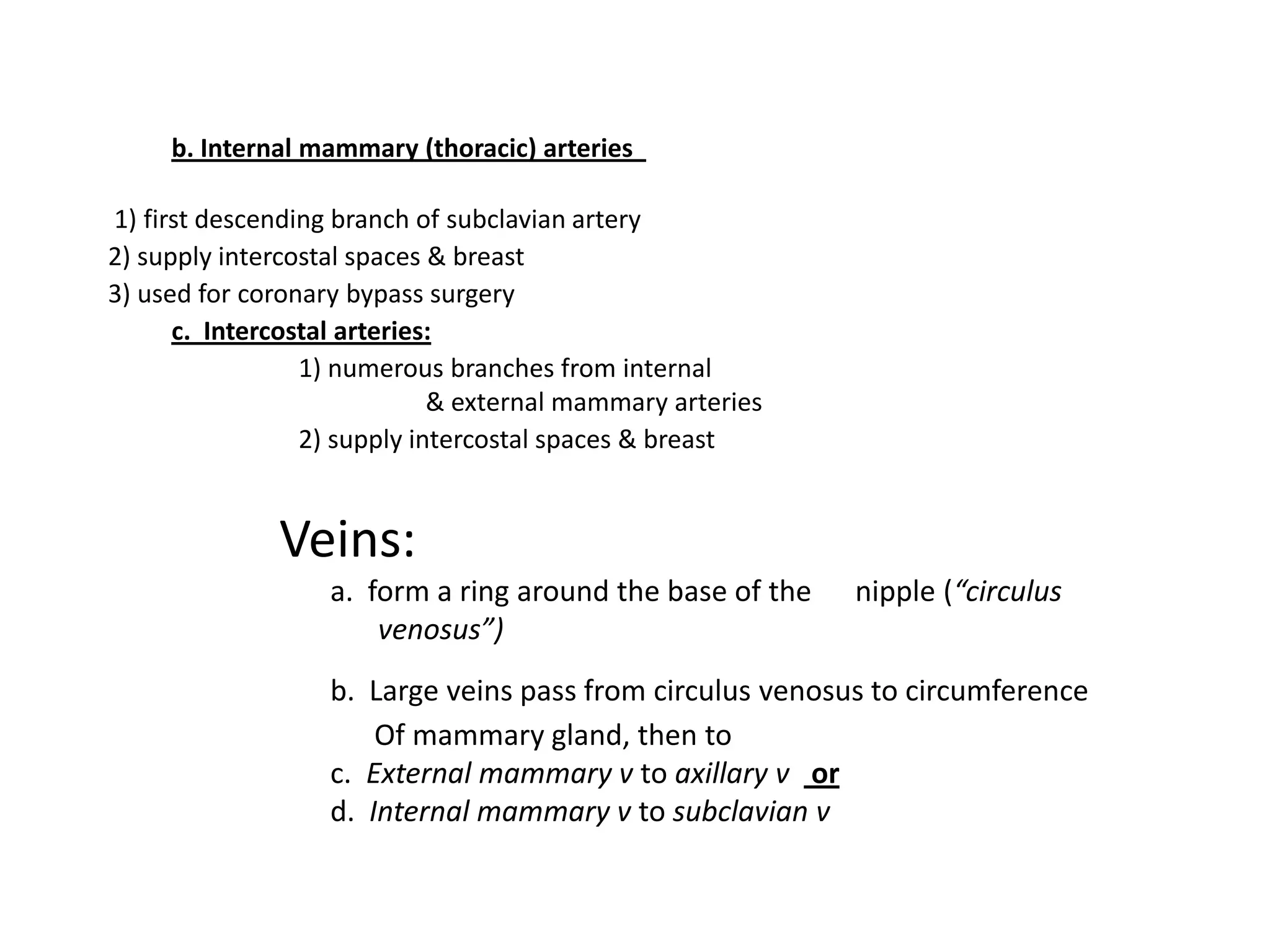 b. Internal mammary (thoracic) arteries

1) first descending branch of subclavian artery
2) supply intercostal spaces & breast
3) used for coronary bypass surgery
      c. Intercostal arteries:
                 1) numerous branches from internal
                             & external mammary arteries
                 2) supply intercostal spaces & breast


              Veins:
                   a. form a ring around the base of the   nipple (“circulus
                       venosus”)
                   b. Large veins pass from circulus venosus to circumference
                       Of mammary gland, then to
                   c. External mammary v to axillary v or
                   d. Internal mammary v to subclavian v
 