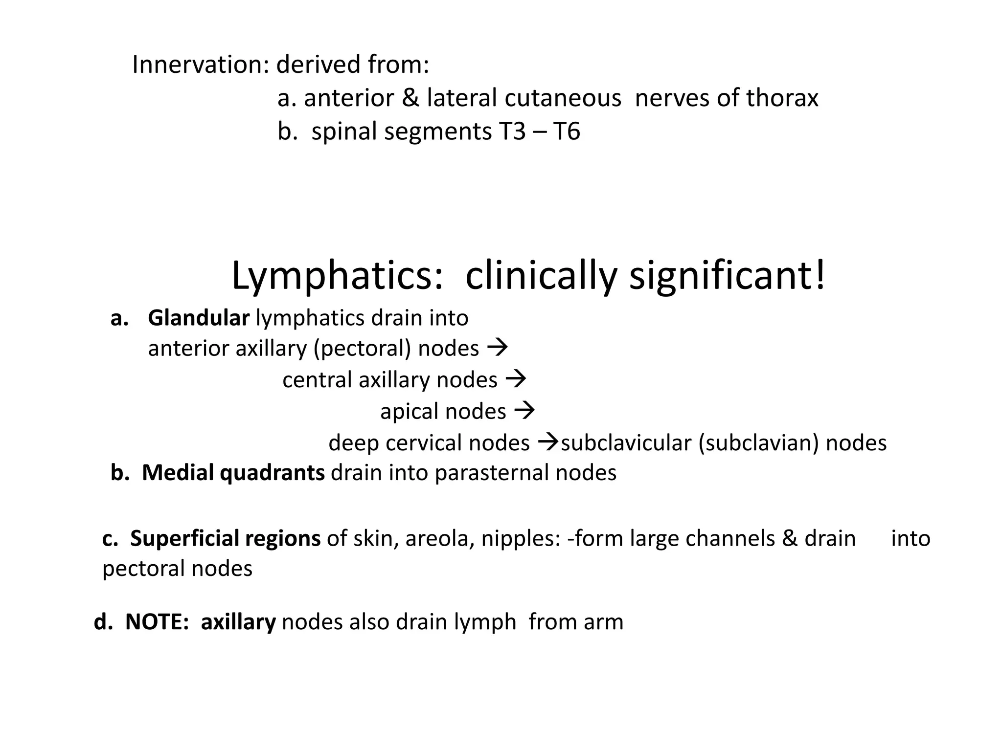 Innervation: derived from:
                a. anterior & lateral cutaneous nerves of thorax
                b. spinal segments T3 – T6




             Lymphatics: clinically significant!
 a. Glandular lymphatics drain into
    anterior axillary (pectoral) nodes 
                   central axillary nodes 
                             apical nodes 
                        deep cervical nodes subclavicular (subclavian) nodes
 b. Medial quadrants drain into parasternal nodes

c. Superficial regions of skin, areola, nipples: -form large channels & drain   into
pectoral nodes

d. NOTE: axillary nodes also drain lymph from arm
 