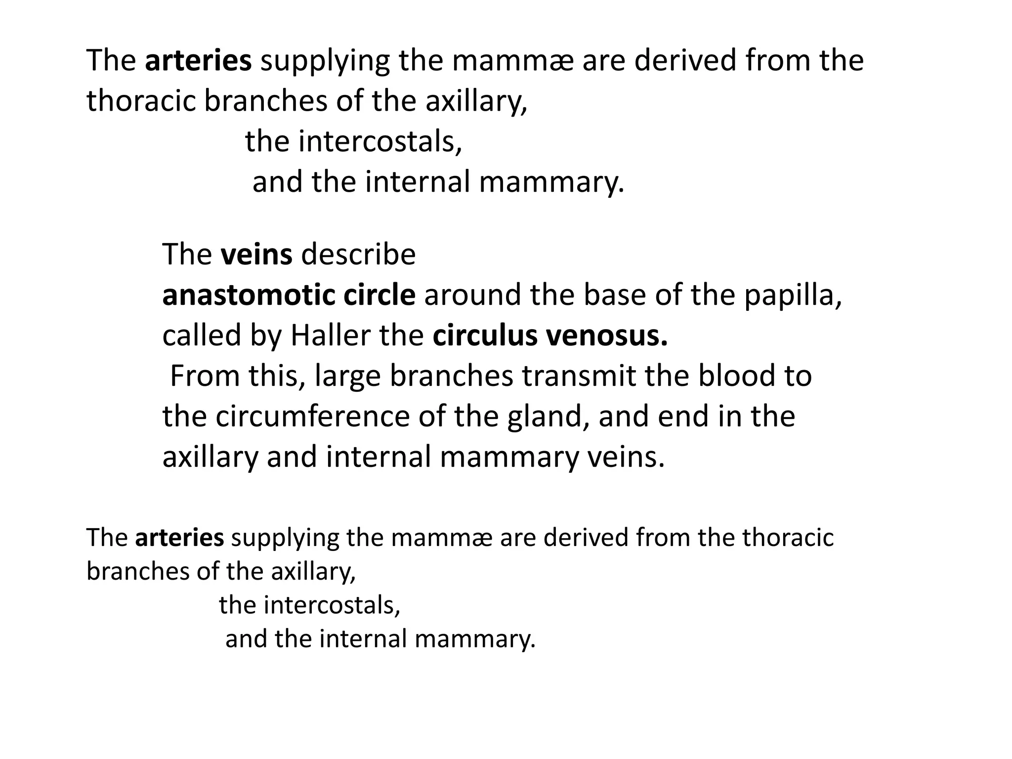 The arteries supplying the mammæ are derived from the
thoracic branches of the axillary,
            the intercostals,
             and the internal mammary.

      The veins describe
      anastomotic circle around the base of the papilla,
      called by Haller the circulus venosus.
       From this, large branches transmit the blood to
      the circumference of the gland, and end in the
      axillary and internal mammary veins.

The arteries supplying the mammæ are derived from the thoracic
branches of the axillary,
           the intercostals,
            and the internal mammary.
 