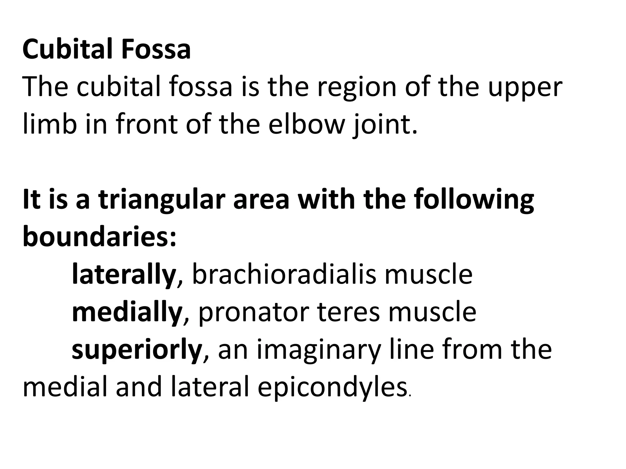 Cubital Fossa
The cubital fossa is the region of the upper
limb in front of the elbow joint.

It is a triangular area with the following
boundaries:
     laterally, brachioradialis muscle
     medially, pronator teres muscle
     superiorly, an imaginary line from the
medial and lateral epicondyles.
 