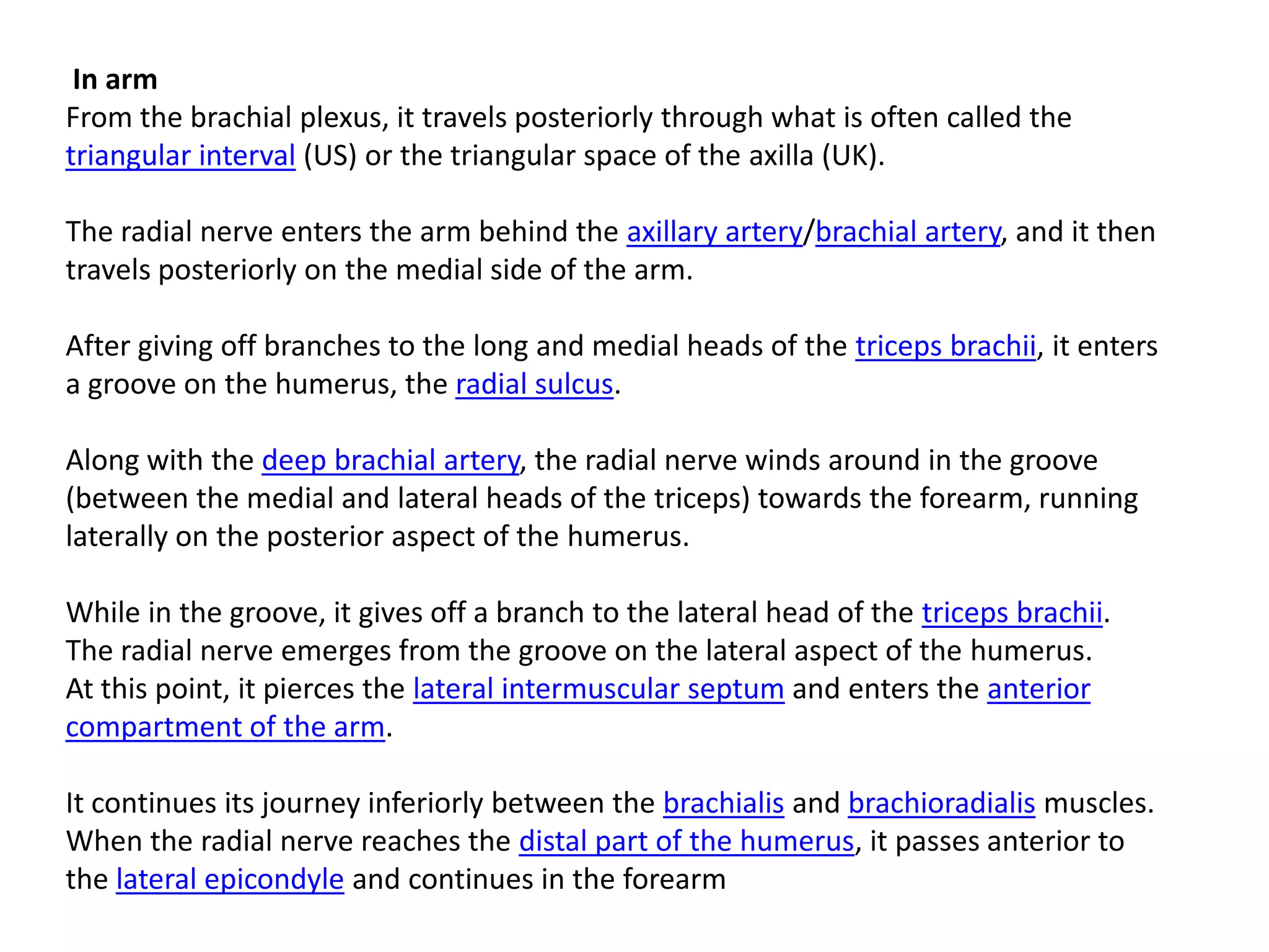 In arm
From the brachial plexus, it travels posteriorly through what is often called the
triangular interval (US) or the triangular space of the axilla (UK).

The radial nerve enters the arm behind the axillary artery/brachial artery, and it then
travels posteriorly on the medial side of the arm.

After giving off branches to the long and medial heads of the triceps brachii, it enters
a groove on the humerus, the radial sulcus.

Along with the deep brachial artery, the radial nerve winds around in the groove
(between the medial and lateral heads of the triceps) towards the forearm, running
laterally on the posterior aspect of the humerus.

While in the groove, it gives off a branch to the lateral head of the triceps brachii.
The radial nerve emerges from the groove on the lateral aspect of the humerus.
At this point, it pierces the lateral intermuscular septum and enters the anterior
compartment of the arm.

It continues its journey inferiorly between the brachialis and brachioradialis muscles.
When the radial nerve reaches the distal part of the humerus, it passes anterior to
the lateral epicondyle and continues in the forearm
 