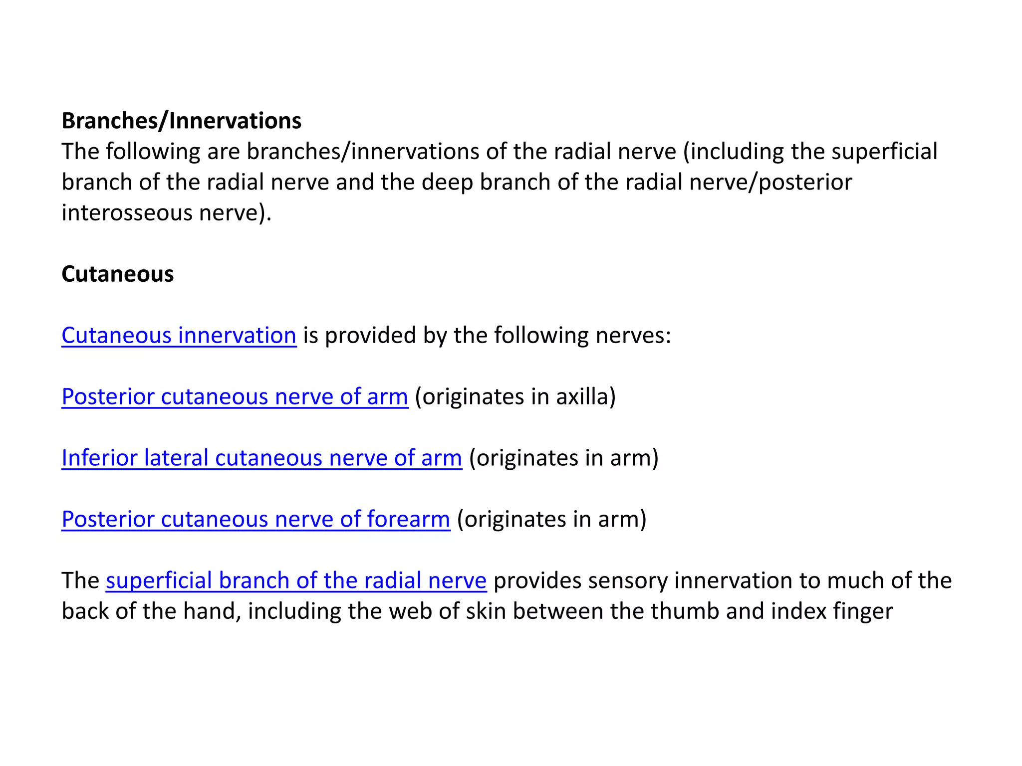 Branches/Innervations
The following are branches/innervations of the radial nerve (including the superficial
branch of the radial nerve and the deep branch of the radial nerve/posterior
interosseous nerve).

Cutaneous

Cutaneous innervation is provided by the following nerves:

Posterior cutaneous nerve of arm (originates in axilla)

Inferior lateral cutaneous nerve of arm (originates in arm)

Posterior cutaneous nerve of forearm (originates in arm)

The superficial branch of the radial nerve provides sensory innervation to much of the
back of the hand, including the web of skin between the thumb and index finger
 
