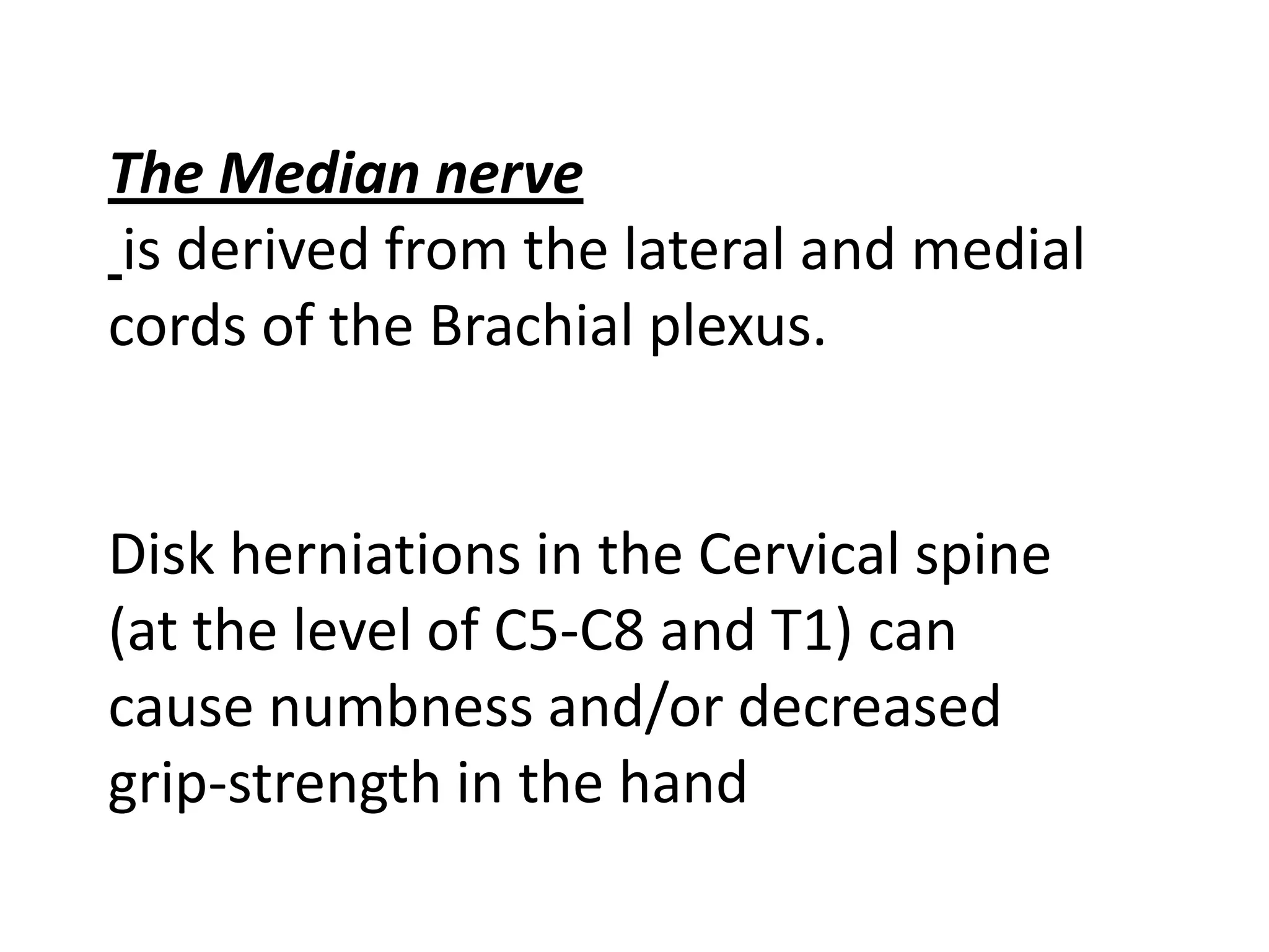 The Median nerve
 is derived from the lateral and medial
cords of the Brachial plexus.


Disk herniations in the Cervical spine
(at the level of C5-C8 and T1) can
cause numbness and/or decreased
grip-strength in the hand
 