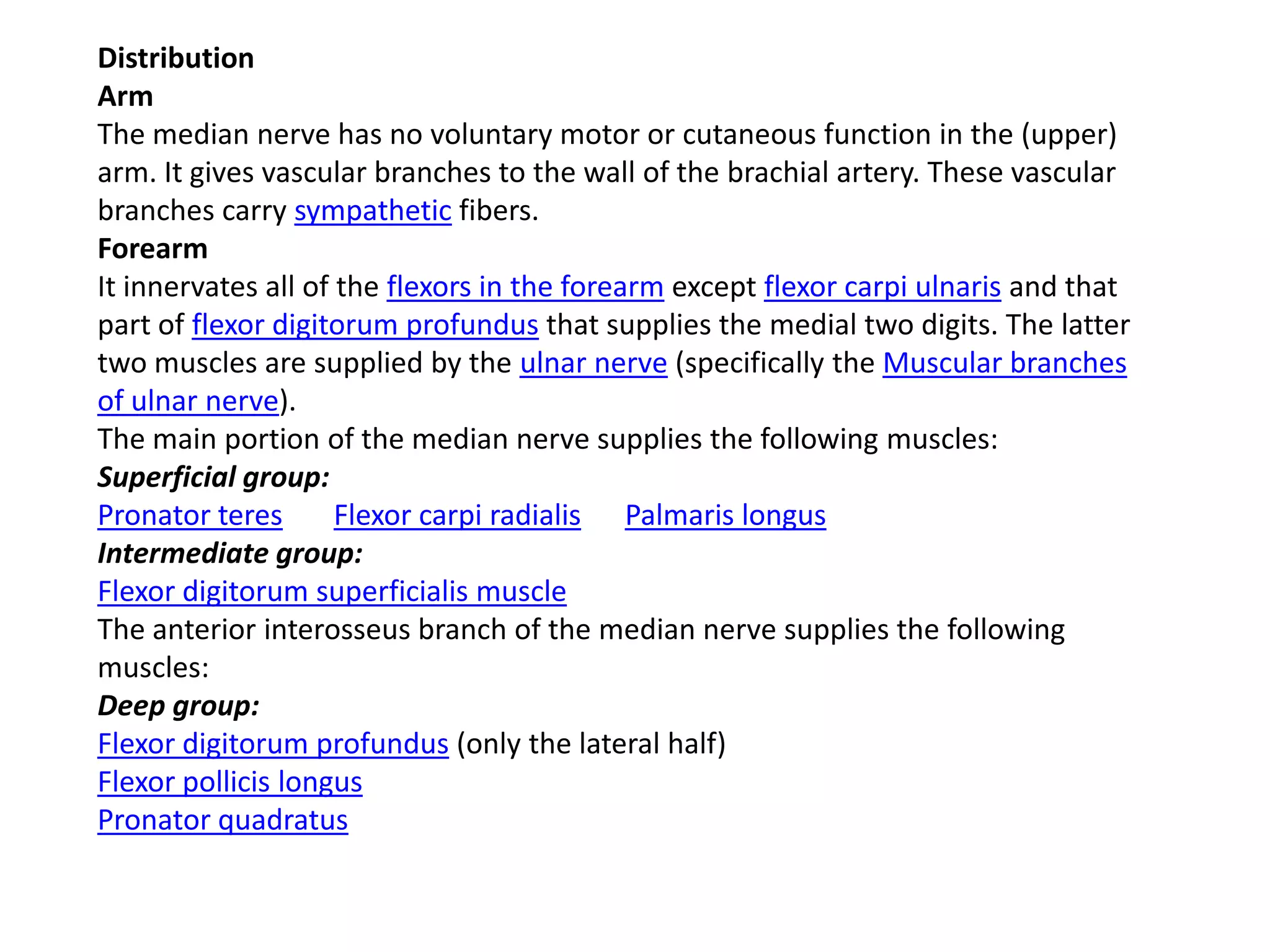 Distribution
Arm
The median nerve has no voluntary motor or cutaneous function in the (upper)
arm. It gives vascular branches to the wall of the brachial artery. These vascular
branches carry sympathetic fibers.
Forearm
It innervates all of the flexors in the forearm except flexor carpi ulnaris and that
part of flexor digitorum profundus that supplies the medial two digits. The latter
two muscles are supplied by the ulnar nerve (specifically the Muscular branches
of ulnar nerve).
The main portion of the median nerve supplies the following muscles:
Superficial group:
Pronator teres       Flexor carpi radialis Palmaris longus
Intermediate group:
Flexor digitorum superficialis muscle
The anterior interosseus branch of the median nerve supplies the following
muscles:
Deep group:
Flexor digitorum profundus (only the lateral half)
Flexor pollicis longus
Pronator quadratus
 