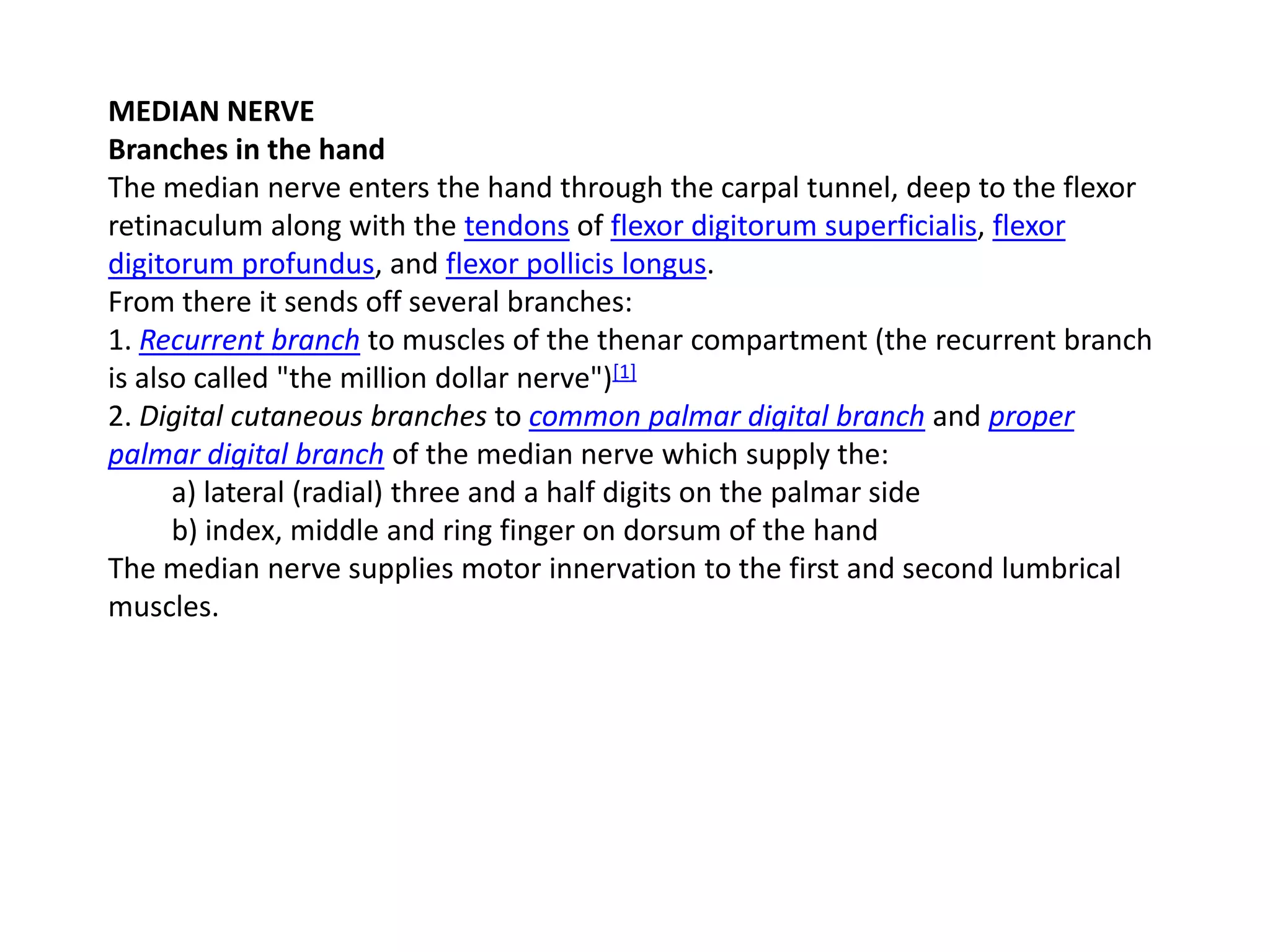MEDIAN NERVE
Branches in the hand
The median nerve enters the hand through the carpal tunnel, deep to the flexor
retinaculum along with the tendons of flexor digitorum superficialis, flexor
digitorum profundus, and flexor pollicis longus.
From there it sends off several branches:
1. Recurrent branch to muscles of the thenar compartment (the recurrent branch
is also called "the million dollar nerve")[1]
2. Digital cutaneous branches to common palmar digital branch and proper
palmar digital branch of the median nerve which supply the:
      a) lateral (radial) three and a half digits on the palmar side
      b) index, middle and ring finger on dorsum of the hand
The median nerve supplies motor innervation to the first and second lumbrical
muscles.
 