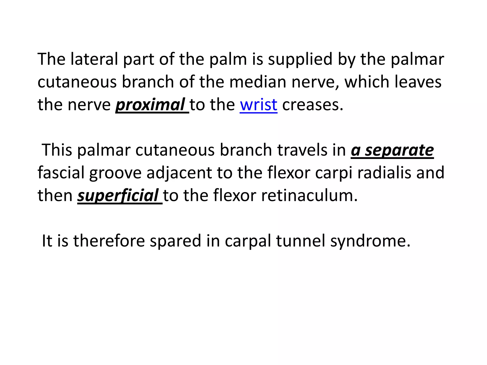 The lateral part of the palm is supplied by the palmar
cutaneous branch of the median nerve, which leaves
the nerve proximal to the wrist creases.

 This palmar cutaneous branch travels in a separate
fascial groove adjacent to the flexor carpi radialis and
then superficial to the flexor retinaculum.

It is therefore spared in carpal tunnel syndrome.
 