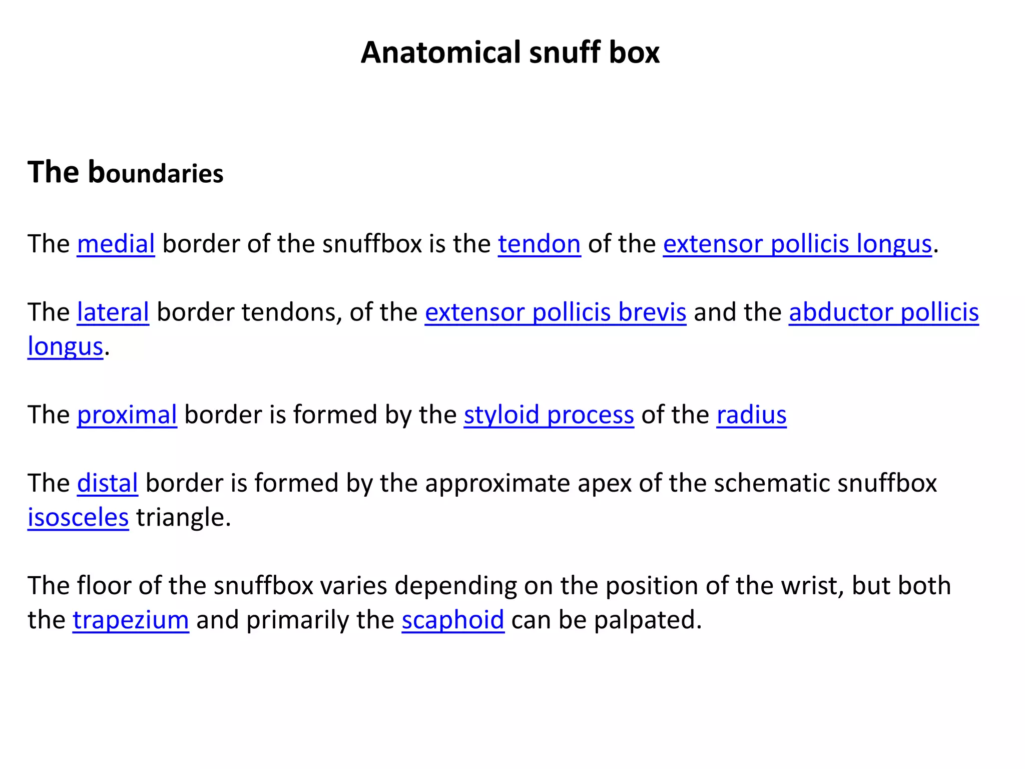 Anatomical snuff box


The boundaries

The medial border of the snuffbox is the tendon of the extensor pollicis longus.

The lateral border tendons, of the extensor pollicis brevis and the abductor pollicis
longus.

The proximal border is formed by the styloid process of the radius

The distal border is formed by the approximate apex of the schematic snuffbox
isosceles triangle.

The floor of the snuffbox varies depending on the position of the wrist, but both
the trapezium and primarily the scaphoid can be palpated.
 
