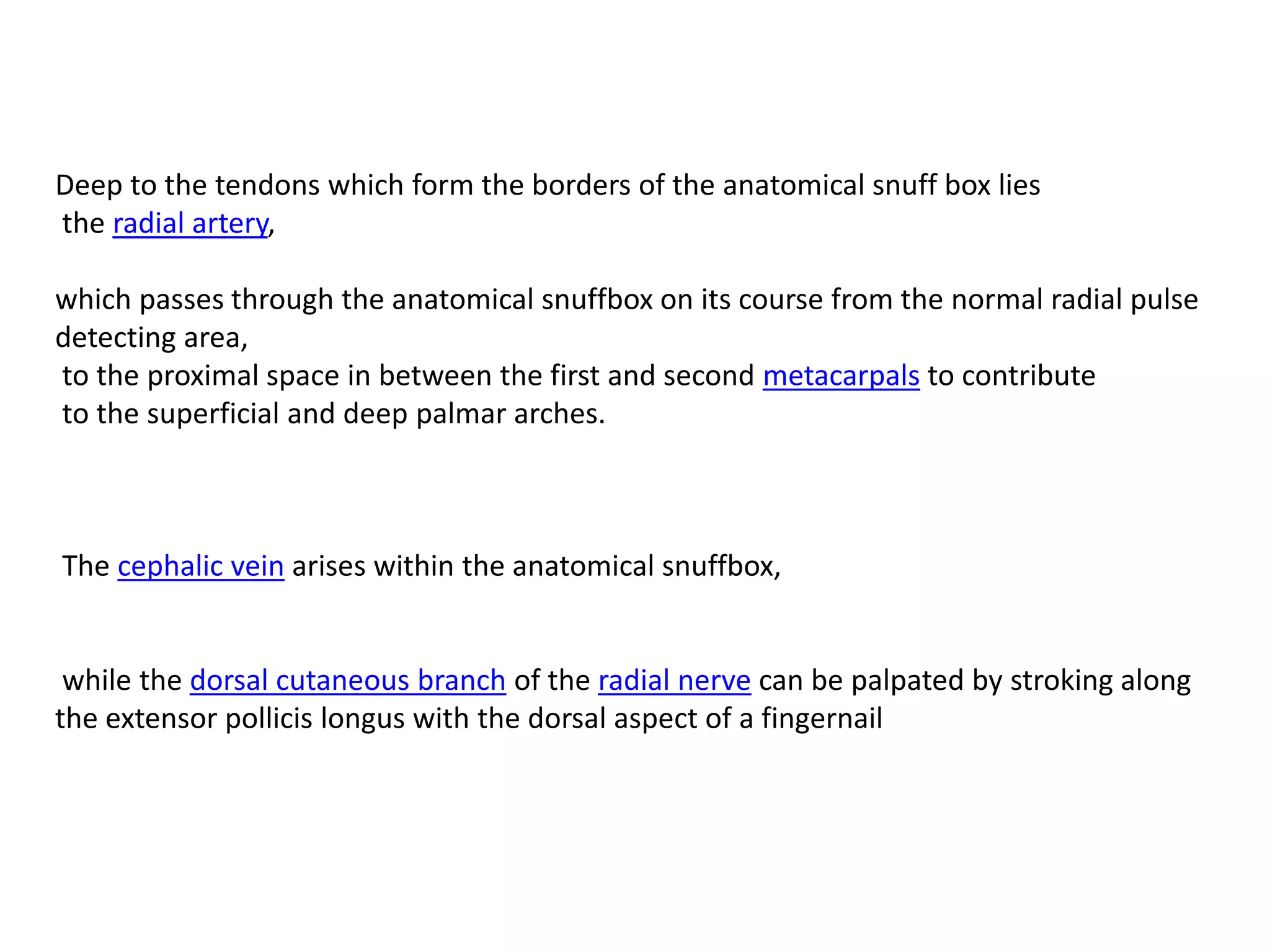 Deep to the tendons which form the borders of the anatomical snuff box lies
the radial artery,

which passes through the anatomical snuffbox on its course from the normal radial pulse
detecting area,
to the proximal space in between the first and second metacarpals to contribute
to the superficial and deep palmar arches.



The cephalic vein arises within the anatomical snuffbox,


 while the dorsal cutaneous branch of the radial nerve can be palpated by stroking along
the extensor pollicis longus with the dorsal aspect of a fingernail
 