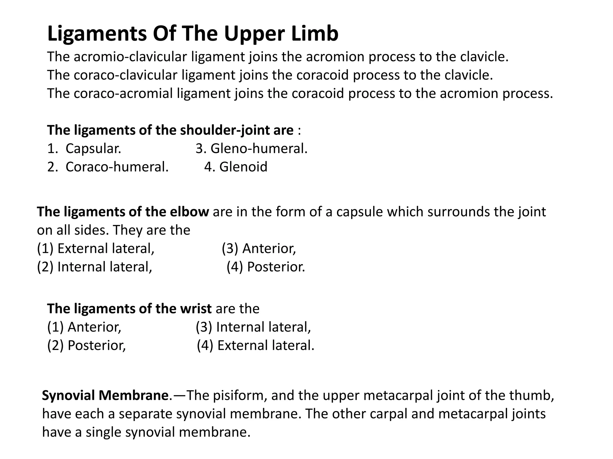 Ligaments Of The Upper Limb
 The acromio-clavicular ligament joins the acromion process to the clavicle.
 The coraco-clavicular ligament joins the coracoid process to the clavicle.
 The coraco-acromial ligament joins the coracoid process to the acromion process.

 The ligaments of the shoulder-joint are :
 1. Capsular.           3. Gleno-humeral.
 2. Coraco-humeral.      4. Glenoid

The ligaments of the elbow are in the form of a capsule which surrounds the joint
on all sides. They are the
(1) External lateral,       (3) Anterior,
(2) Internal lateral,        (4) Posterior.

 The ligaments of the wrist are the
 (1) Anterior,          (3) Internal lateral,
 (2) Posterior,         (4) External lateral.


Synovial Membrane.—The pisiform, and the upper metacarpal joint of the thumb,
have each a separate synovial membrane. The other carpal and metacarpal joints
have a single synovial membrane.
 