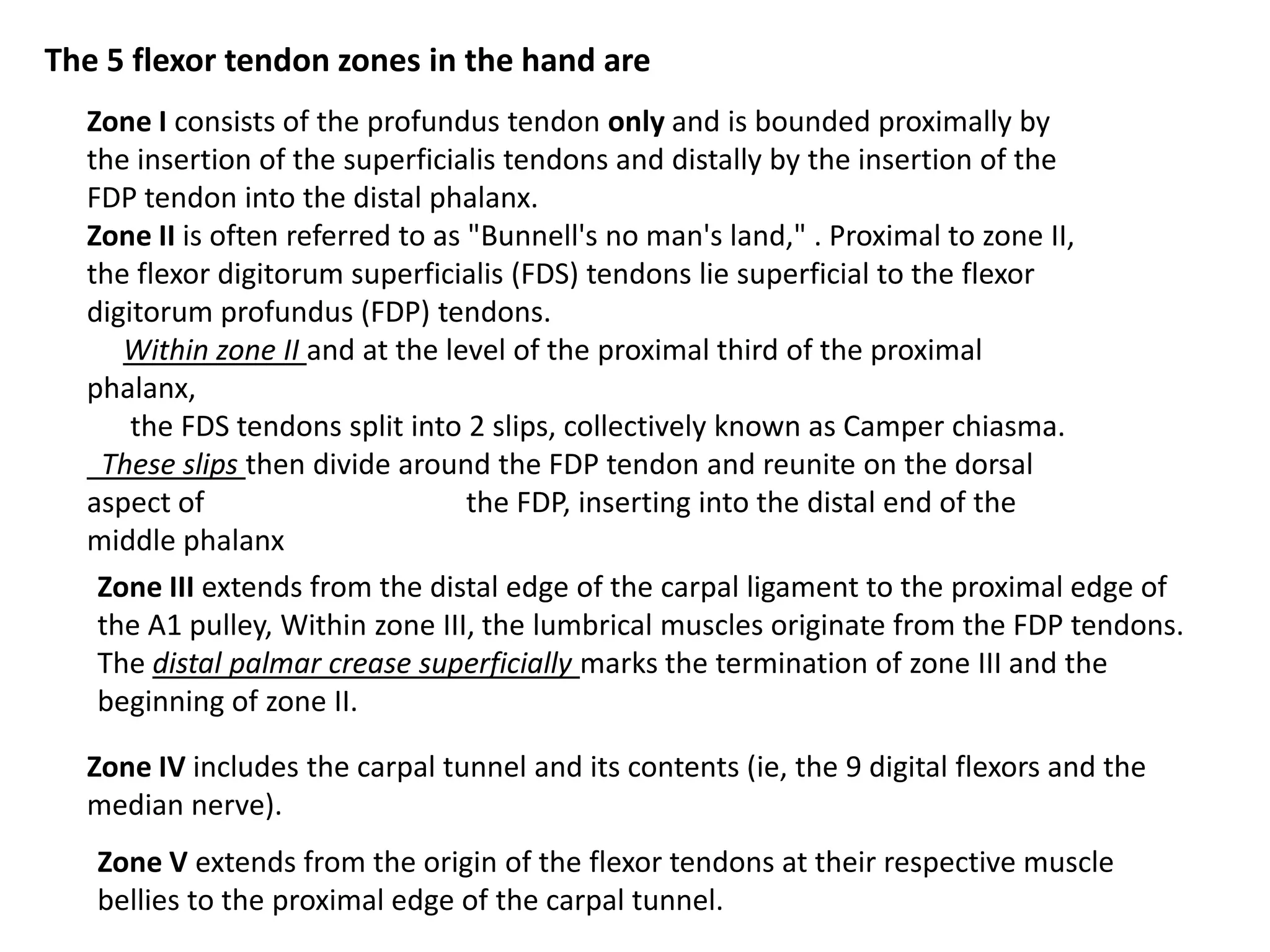 The 5 flexor tendon zones in the hand are
  Zone I consists of the profundus tendon only and is bounded proximally by
  the insertion of the superficialis tendons and distally by the insertion of the
  FDP tendon into the distal phalanx.
  Zone II is often referred to as "Bunnell's no man's land," . Proximal to zone II,
  the flexor digitorum superficialis (FDS) tendons lie superficial to the flexor
  digitorum profundus (FDP) tendons.
     Within zone II and at the level of the proximal third of the proximal
  phalanx,
      the FDS tendons split into 2 slips, collectively known as Camper chiasma.
   These slips then divide around the FDP tendon and reunite on the dorsal
  aspect of                       the FDP, inserting into the distal end of the
  middle phalanx
   Zone III extends from the distal edge of the carpal ligament to the proximal edge of
   the A1 pulley, Within zone III, the lumbrical muscles originate from the FDP tendons.
   The distal palmar crease superficially marks the termination of zone III and the
   beginning of zone II.

  Zone IV includes the carpal tunnel and its contents (ie, the 9 digital flexors and the
  median nerve).
   Zone V extends from the origin of the flexor tendons at their respective muscle
   bellies to the proximal edge of the carpal tunnel.
 