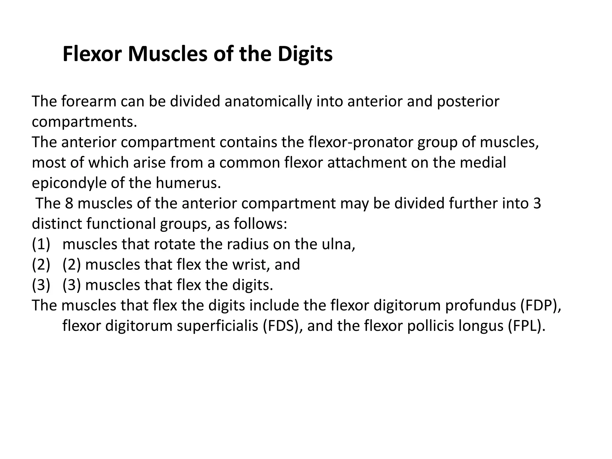 Flexor Muscles of the Digits
The forearm can be divided anatomically into anterior and posterior
compartments.
The anterior compartment contains the flexor-pronator group of muscles,
most of which arise from a common flexor attachment on the medial
epicondyle of the humerus.
 The 8 muscles of the anterior compartment may be divided further into 3
distinct functional groups, as follows:
(1) muscles that rotate the radius on the ulna,
(2) (2) muscles that flex the wrist, and
(3) (3) muscles that flex the digits.
The muscles that flex the digits include the flexor digitorum profundus (FDP),
     flexor digitorum superficialis (FDS), and the flexor pollicis longus (FPL).
 