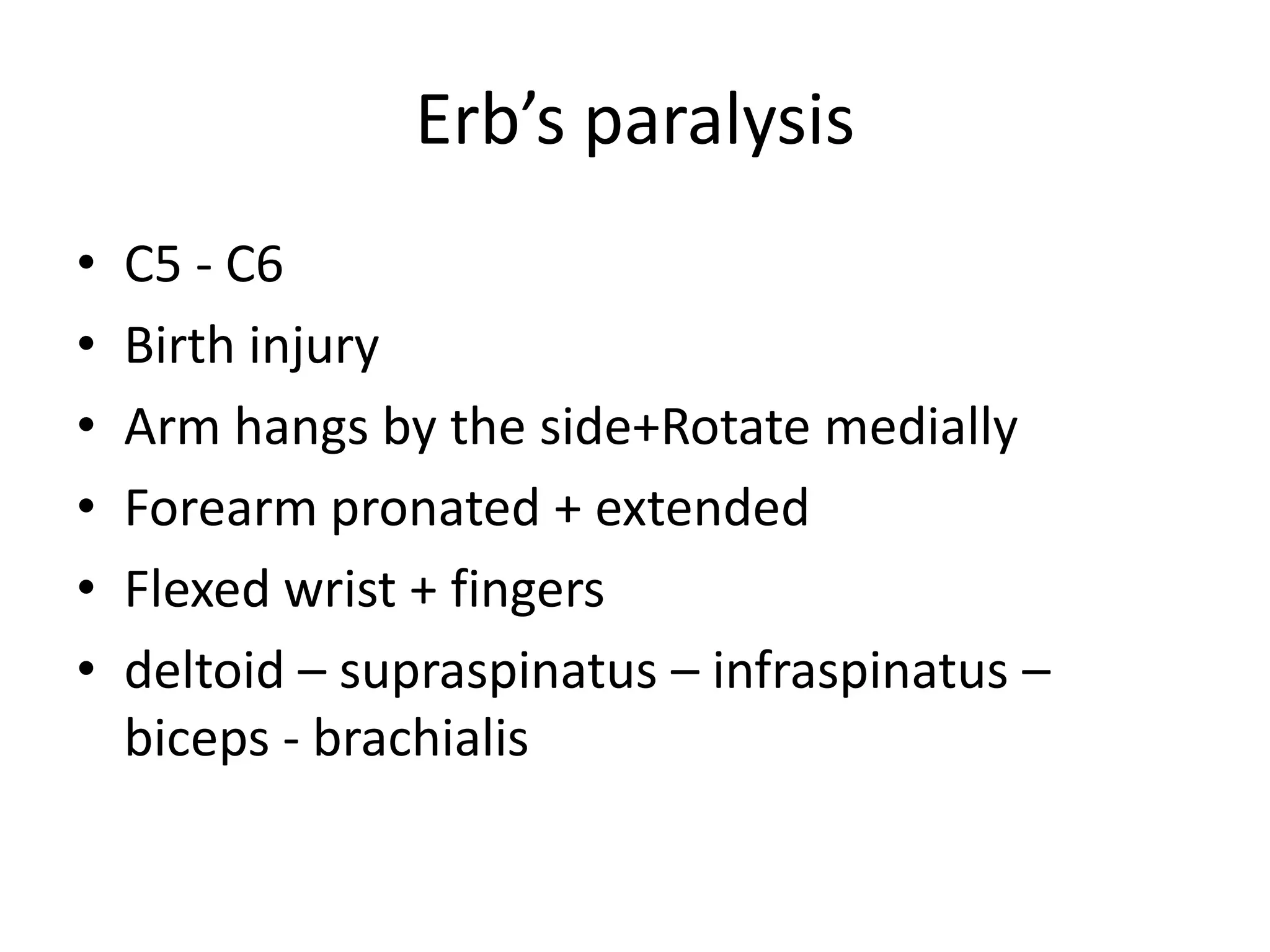 Erb’s paralysis
•   C5 - C6
•   Birth injury
•   Arm hangs by the side+Rotate medially
•   Forearm pronated + extended
•   Flexed wrist + fingers
•   deltoid – supraspinatus – infraspinatus –
    biceps - brachialis
 