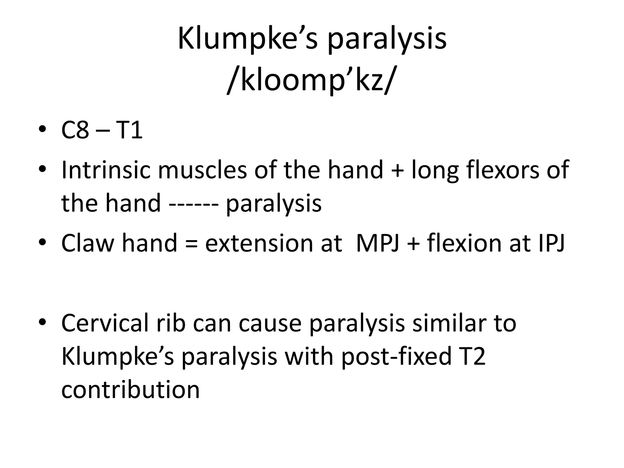 Klumpke’s paralysis
                /kloomp’kz/
• C8 – T1
• Intrinsic muscles of the hand + long flexors of
  the hand ------ paralysis
• Claw hand = extension at MPJ + flexion at IPJ

• Cervical rib can cause paralysis similar to
  Klumpke’s paralysis with post-fixed T2
  contribution
 