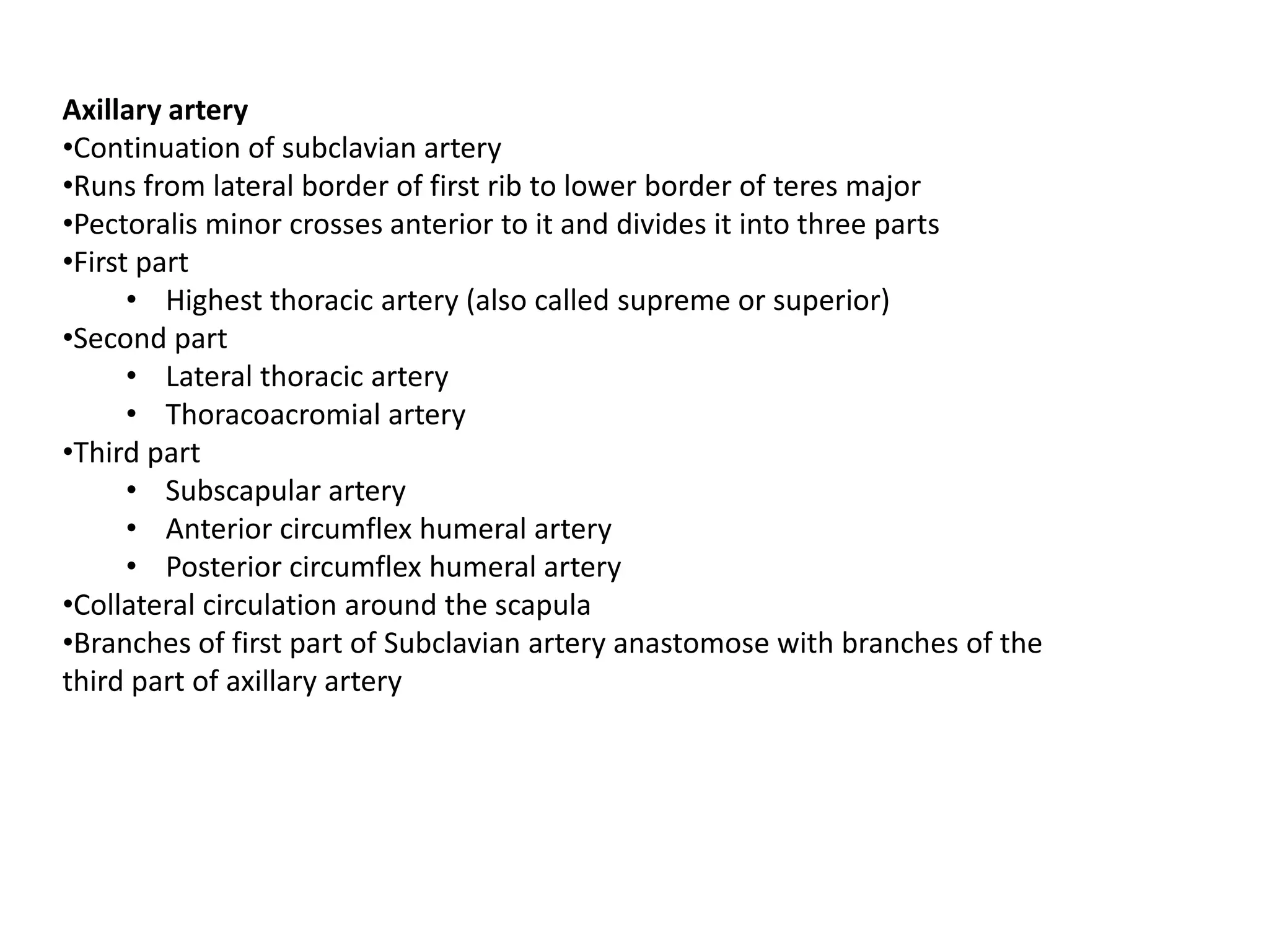 Axillary artery
•Continuation of subclavian artery
•Runs from lateral border of first rib to lower border of teres major
•Pectoralis minor crosses anterior to it and divides it into three parts
•First part
      • Highest thoracic artery (also called supreme or superior)
•Second part
      • Lateral thoracic artery
      • Thoracoacromial artery
•Third part
      • Subscapular artery
      • Anterior circumflex humeral artery
      • Posterior circumflex humeral artery
•Collateral circulation around the scapula
•Branches of first part of Subclavian artery anastomose with branches of the
third part of axillary artery
 