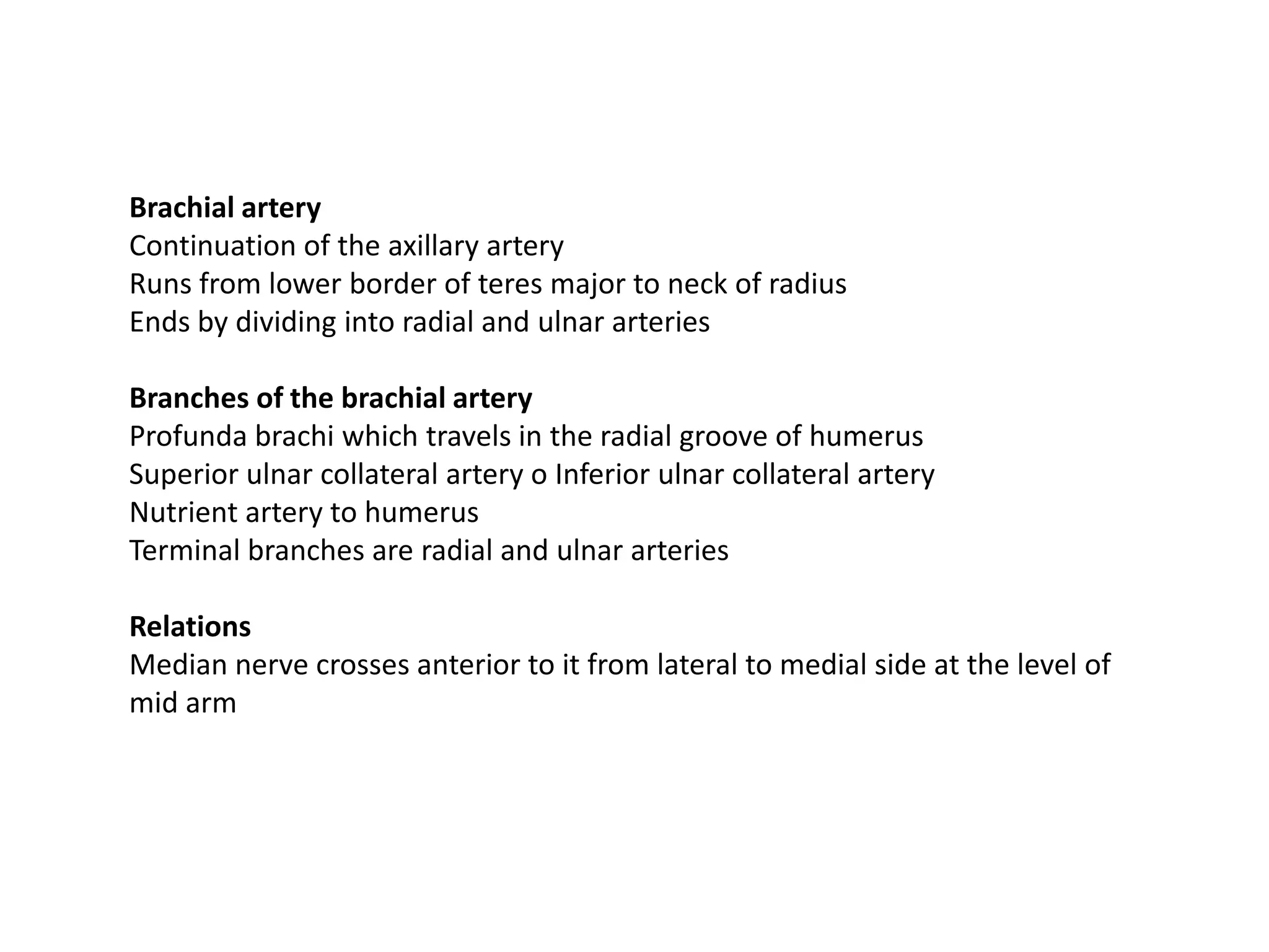 Brachial artery
Continuation of the axillary artery
Runs from lower border of teres major to neck of radius
Ends by dividing into radial and ulnar arteries

Branches of the brachial artery
Profunda brachi which travels in the radial groove of humerus
Superior ulnar collateral artery o Inferior ulnar collateral artery
Nutrient artery to humerus
Terminal branches are radial and ulnar arteries

Relations
Median nerve crosses anterior to it from lateral to medial side at the level of
mid arm
 