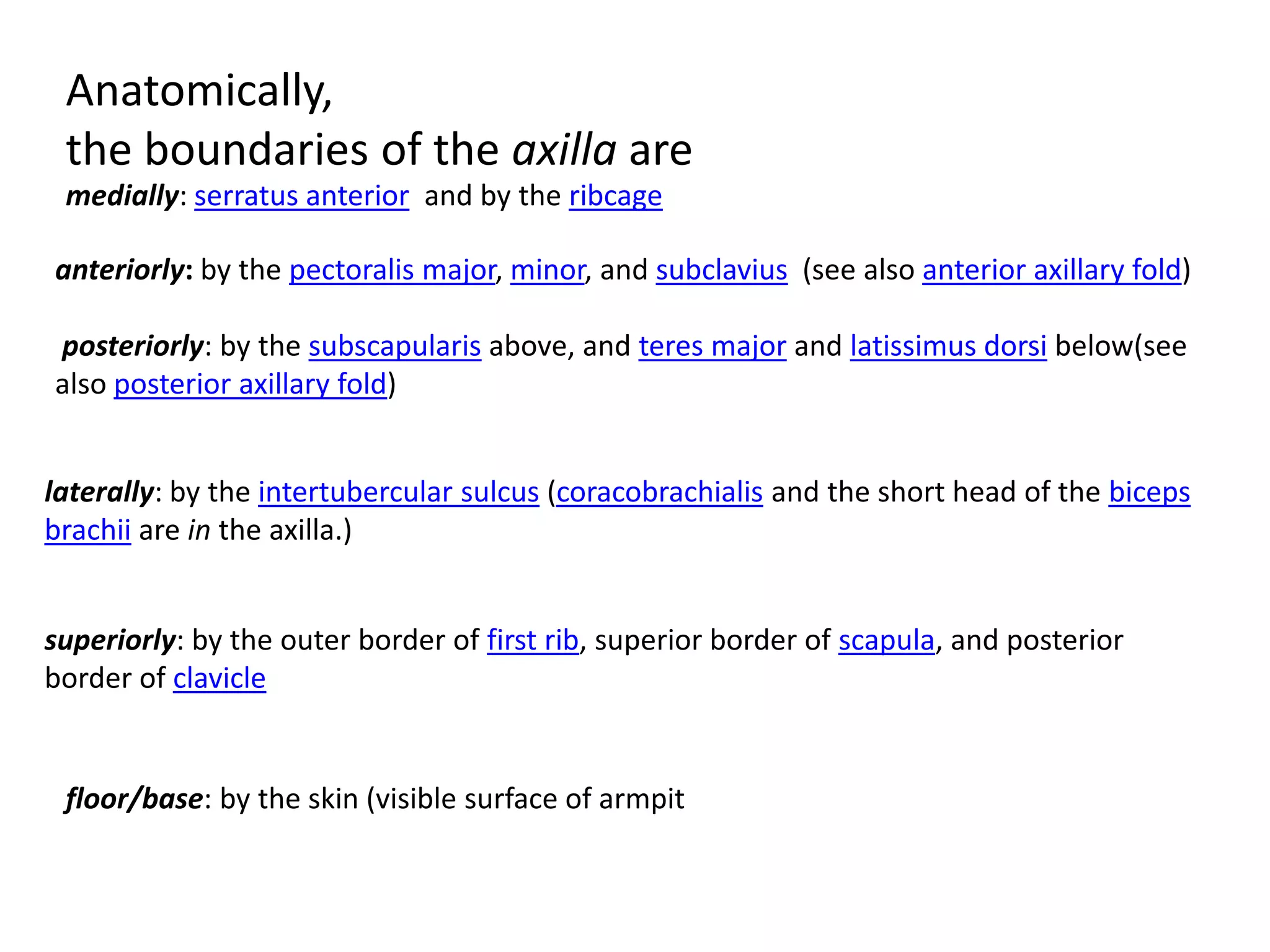 Anatomically,
 the boundaries of the axilla are
 medially: serratus anterior and by the ribcage

anteriorly: by the pectoralis major, minor, and subclavius (see also anterior axillary fold)

posteriorly: by the subscapularis above, and teres major and latissimus dorsi below(see
also posterior axillary fold)


laterally: by the intertubercular sulcus (coracobrachialis and the short head of the biceps
brachii are in the axilla.)


superiorly: by the outer border of first rib, superior border of scapula, and posterior
border of clavicle


 floor/base: by the skin (visible surface of armpit
 