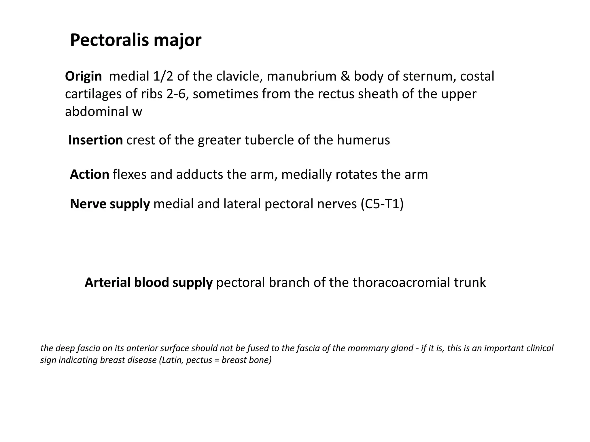 Pectoralis major
      Origin medial 1/2 of the clavicle, manubrium & body of sternum, costal
      cartilages of ribs 2-6, sometimes from the rectus sheath of the upper
      abdominal w
       Insertion crest of the greater tubercle of the humerus

       Action flexes and adducts the arm, medially rotates the arm

       Nerve supply medial and lateral pectoral nerves (C5-T1)




           Arterial blood supply pectoral branch of the thoracoacromial trunk



the deep fascia on its anterior surface should not be fused to the fascia of the mammary gland - if it is, this is an important clinical
sign indicating breast disease (Latin, pectus = breast bone)
 