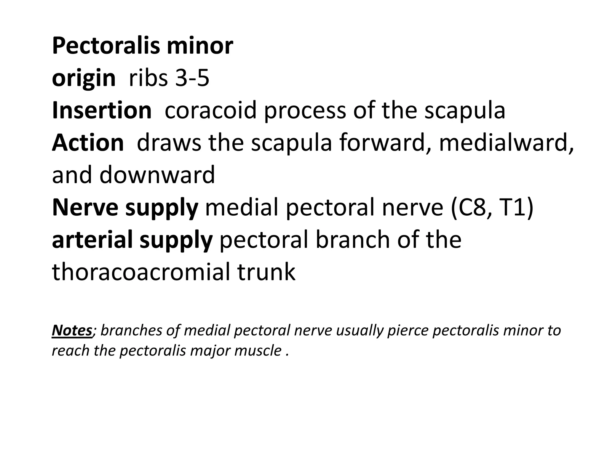 Pectoralis minor
origin ribs 3-5
Insertion coracoid process of the scapula
Action draws the scapula forward, medialward,
and downward
Nerve supply medial pectoral nerve (C8, T1)
arterial supply pectoral branch of the
thoracoacromial trunk

Notes; branches of medial pectoral nerve usually pierce pectoralis minor to
reach the pectoralis major muscle .
 