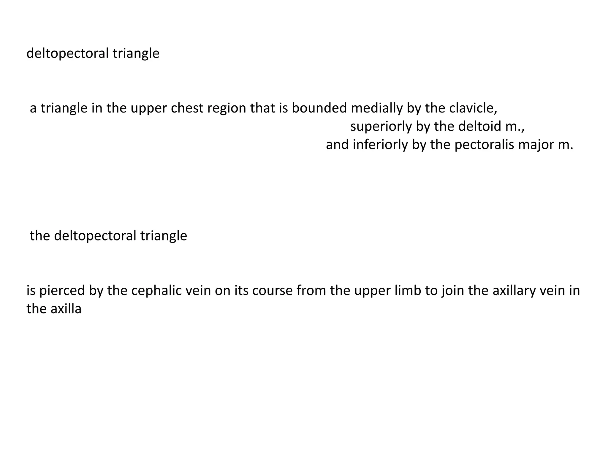 deltopectoral triangle


a triangle in the upper chest region that is bounded medially by the clavicle,
                                                     superiorly by the deltoid m.,
                                                 and inferiorly by the pectoralis major m.




the deltopectoral triangle


is pierced by the cephalic vein on its course from the upper limb to join the axillary vein in
the axilla
 