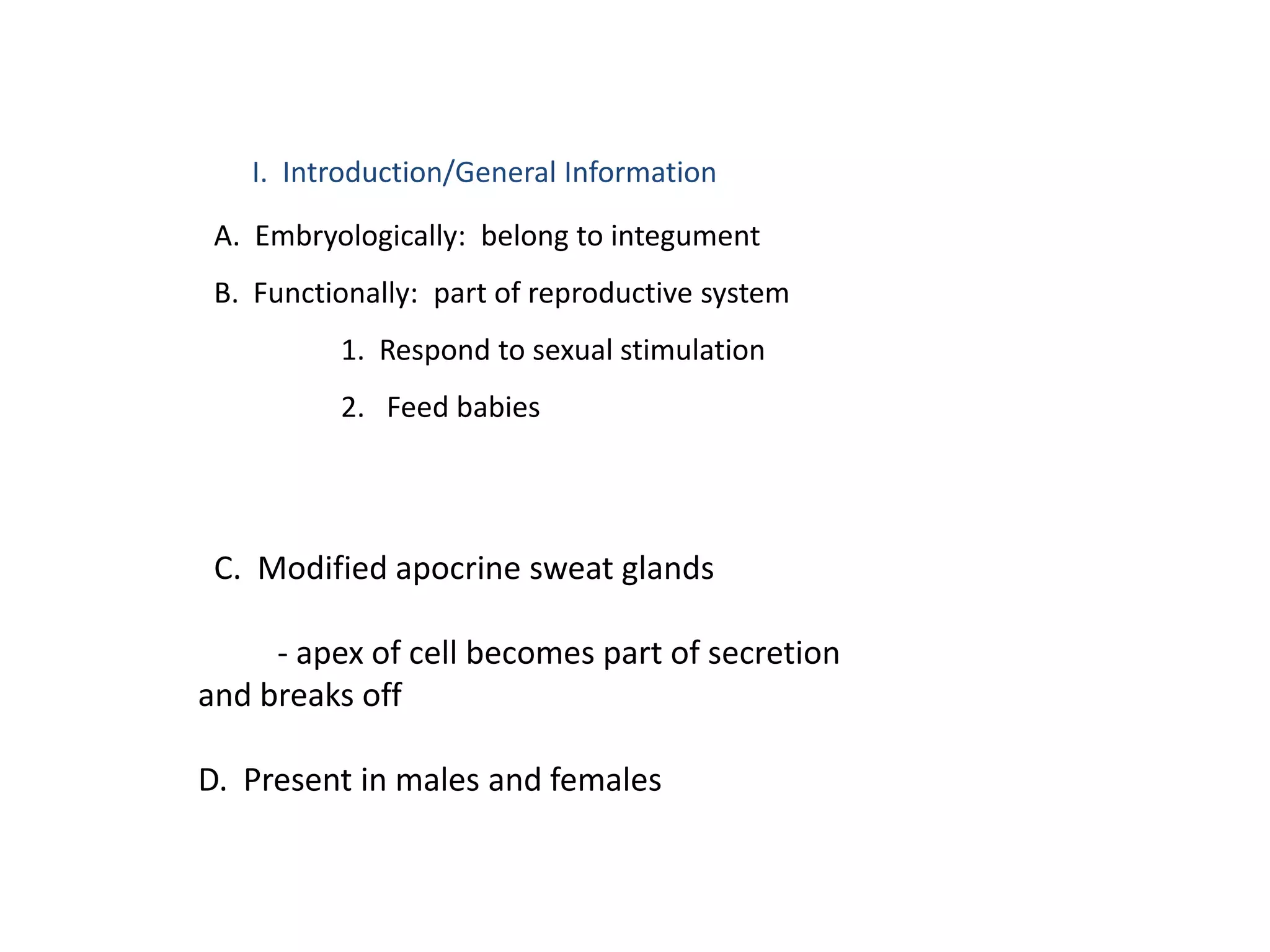 I. Introduction/General Information

 A. Embryologically: belong to integument
 B. Functionally: part of reproductive system
          1. Respond to sexual stimulation
          2. Feed babies




 C. Modified apocrine sweat glands

     - apex of cell becomes part of secretion
and breaks off

D. Present in males and females
 