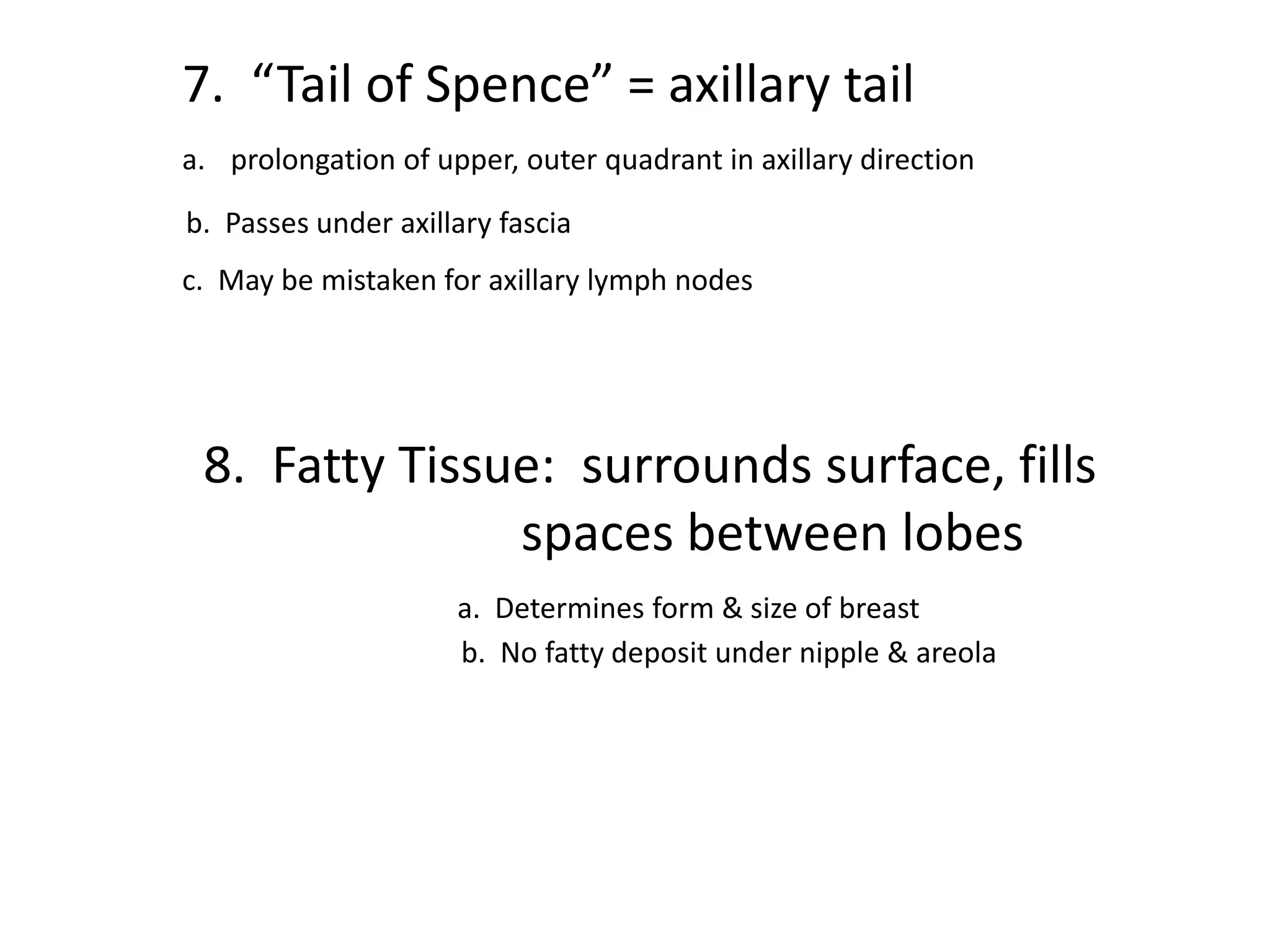 7. “Tail of Spence” = axillary tail
a. prolongation of upper, outer quadrant in axillary direction

b. Passes under axillary fascia
c. May be mistaken for axillary lymph nodes




 8. Fatty Tissue: surrounds surface, fills
               spaces between lobes
                     a. Determines form & size of breast
                     b. No fatty deposit under nipple & areola
 