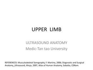 UPPER LIMB 
ULTRASOUND ANATOMY 
Medic-Tan tao University 
REFERENCES: Musculoskeletal Sonography, F. Martino, 2006; Diagnostic and Surgical 
Anatomy_Ultrasound, Ahuja, 2007, Atlas of Human Anatomy, Sobotta, CDRom. 
 