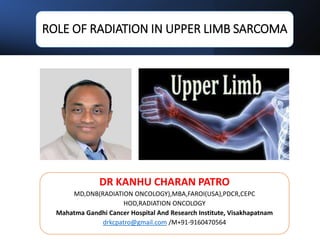 ROLE OF RADIATION IN UPPER LIMB SARCOMA
DR KANHU CHARAN PATRO
MD,DNB(RADIATION ONCOLOGY),MBA,FAROI(USA),PDCR,CEPC
HOD,RADIATION ONCOLOGY
Mahatma Gandhi Cancer Hospital And Research Institute, Visakhapatnam
drkcpatro@gmail.com /M+91-9160470564
 