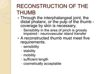 RECONSTRUCTION OF THE
THUMB
 Through the interphalangeal joint, the
distal phalanx, or the pulp of the thumb -
coverage by skin is necessary,
◦ Sensibility in the area of pinch is grossly
impaired - neurovascular island transfer
 A reconstructed thumb must meet five
requirements.
◦ sensibility
◦ stability
◦ mobility
◦ sufficient length
◦ cosmetically acceptable
 