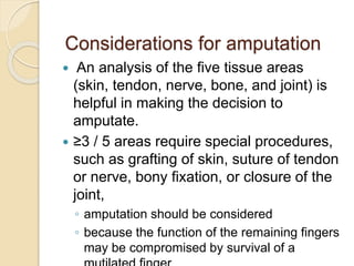 Considerations for amputation
 An analysis of the five tissue areas
(skin, tendon, nerve, bone, and joint) is
helpful in making the decision to
amputate.
 ≥3 / 5 areas require special procedures,
such as grafting of skin, suture of tendon
or nerve, bony fixation, or closure of the
joint,
◦ amputation should be considered
◦ because the function of the remaining fingers
may be compromised by survival of a
 