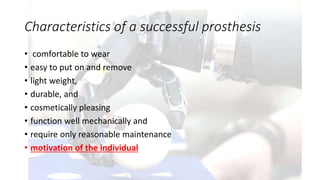 Characteristics of a successful prosthesis
• comfortable to wear
• easy to put on and remove
• light weight,
• durable, and
• cosmetically pleasing
• function well mechanically and
• require only reasonable maintenance
• motivation of the individual
 