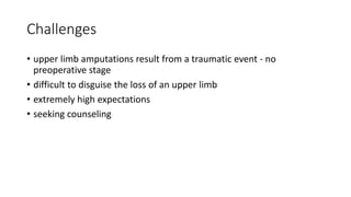 Challenges
• upper limb amputations result from a traumatic event - no
preoperative stage
• difficult to disguise the loss of an upper limb
• extremely high expectations
• seeking counseling
 
