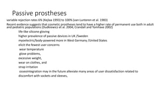 Passive prostheses
variable rejection rates 6% (Kejlaa 1993) to 100% (van Lunteren et al. 1983)
Recent evidence suggests that cosmetic prostheses tend to have a higher rate of permanent use both in adult
and pediatric populations (Dudkiewicz et al. 2004; Crandall and Tomhave 2002)
life-like silicone gloving
higher prevalence of passive devices in UK /Sweden
myoelectric/body-powered more in West Germany /United States
elicit the fewest user concerns
wear temperature
glove problems,
excessive weight,
wear on clothes, and
strap irritation
osseointegration may in the future alleviate many areas of user dissatisfaction related to
discomfort with sockets and sleeves,
 