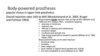Body-powered prostheses
popular choice in upper limb prosthetics
Overall rejection rates 16% to 66% (Bhaskaranand et al. 2003, Kruger
and Fishman 1993) Body-powered hands rejection rates as high as 80% (Millstein et al.
1986) and 87% (Kejlaa 1993), complaints targeting
• slowness in movement,
• awkward use,
• difficulty in cleaning and maintenance,
• excessive weight,
• insufficient grip strength and
• high-energy expenditure needed to operate (Millstein et al. 1986;
Kejlaa 1993).
Body-powered hooks on the other hand are
• functional value,
• durability,
• lower weight and
• good visibility of objects being handled and, overall,
• are more acceptable to users (Millstein et al. 1986)
 