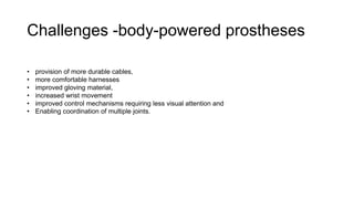 Challenges -body-powered prostheses
• provision of more durable cables,
• more comfortable harnesses
• improved gloving material,
• increased wrist movement
• improved control mechanisms requiring less visual attention and
• Enabling coordination of multiple joints.
 