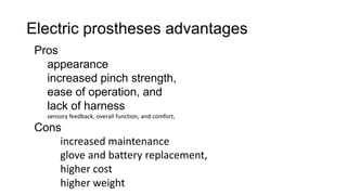 Electric prostheses advantages
Pros
appearance
increased pinch strength,
ease of operation, and
lack of harness
sensory feedback, overall function, and comfort,
Cons
increased maintenance
glove and battery replacement,
higher cost
higher weight
 